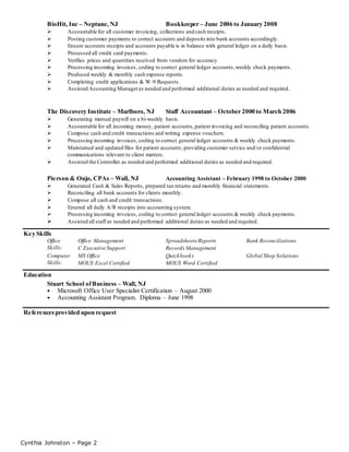 Cynthia Johnston – Page 2
BioHit, Inc – Neptune, NJ Bookkeeper – June 2006 to January 2008
 Accountable for all customer invoicing, collections and cash receipts.
 Posting customer payments to correct accounts and deposits into bank accounts accordingly.
 Ensure accounts receipts and accounts payable is in balance with general ledger on a daily basis.
 Processed all credit card payments.
 Verifies prices and quantities received from vendors for accuracy
 Processing incoming invoices, coding to correct general ledger accounts,weekly check payments.
 Produced weekly & monthly cash expense reports.
 Completing credit applications & W-9 Requests.
 Assisted Accounting Manageras needed and performed additional duties as needed and required.
The Discovery Institute – Marlboro, NJ Staff Accountant – October 2000 to March 2006
 Generating manual payroll on a bi-weekly basis.
 Accountable for all incoming money, patient accounts,patient invoicing and reconciling patient accounts.
 Compose cash and credit transactions and writing expense vouchers.
 Processing incoming invoices, coding to correct general ledger accounts & weekly check payments.
 Maintained and updated files for patient accounts; providing customer service and/or confidential
communications relevant to client matters.
 Assisted the Controller as needed and performed additional duties as needed and required.
Pierson & Oujo, CPAs – Wall, NJ Accounting Assistant – February 1998 to October 2000
 Generated Cash & Sales Reports, prepared tax returns and monthly financial statements.
 Reconciling all bank accounts for clients monthly.
 Compose all cash and credit transactions.
 Entered all daily A/R receipts into accounting system.
 Processing incoming invoices, coding to correct general ledger accounts & weekly check payments.
 Assisted all staff as needed and performed additional duties as needed and required.
Key Skills
Office
Skills:
Office Management
C Executive Support
Spreadsheets/Reports
Records Management
Bank Reconciliations
Computer
Skills:
MS Office
MOUS Excel Certified
Quickbooks
MOUS Word Certified
Global Shop Solutions
Education
Stuart School ofBusiness – Wall, NJ
 Microsoft Office User Specialist Certification – August 2000
 Accounting Assistant Program. Diploma – June 1998
Referencesprovided upon request
 