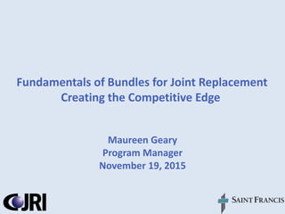 Fundamentals of Bundles for Joint Replacement
Creating the Competitive Edge
Maureen Geary
Program Manager
November 19, 2015
 