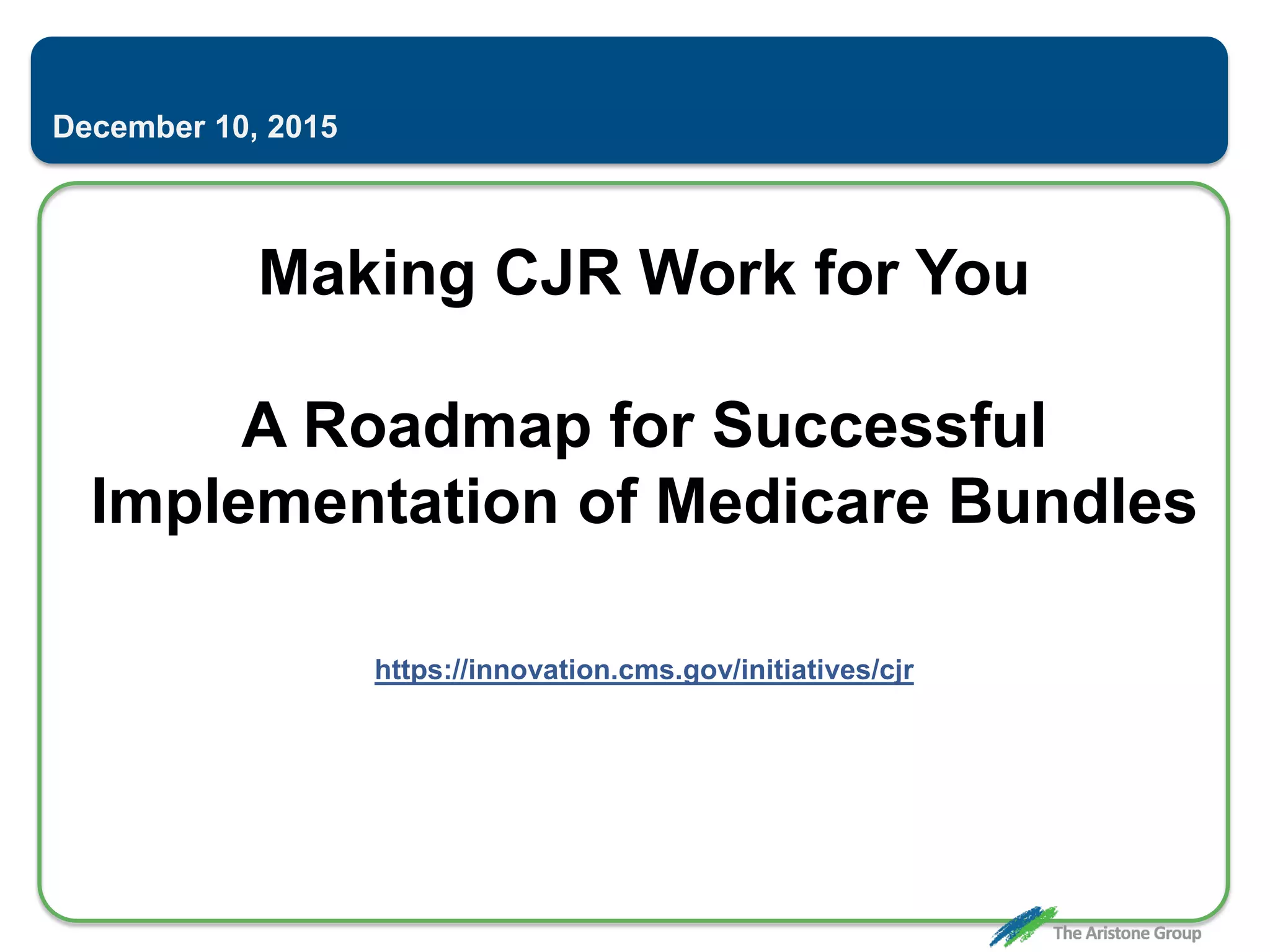 Making CJR Work for You
A Roadmap for Successful
Implementation of Medicare Bundles
https://innovation.cms.gov/initiatives/cjr
December 10, 2015
 