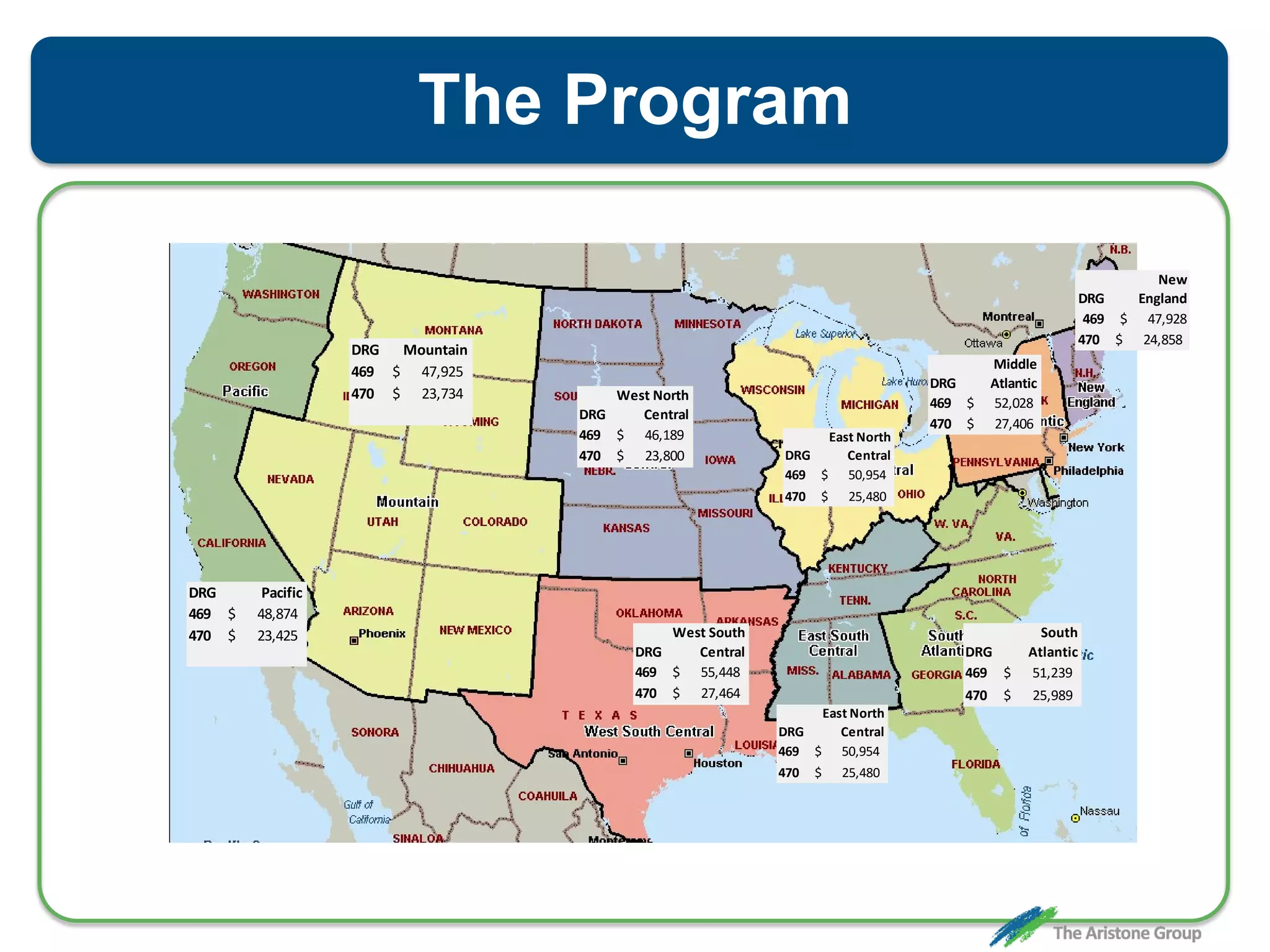 The Program
DRG Pacific
469 $ 48,874
470 $ 23,425
DRG Mountain
469 $ 47,925
470 $ 23,734 West North
DRG Central
469 $ 46,189
470 $ 23,800
West South
DRG Central
469 $ 55,448
470 $ 27,464
East North
DRG Central
469 $ 50,954
470 $ 25,480
East North
DRG Central
469 $ 50,954
470 $ 25,480
Middle
DRG Atlantic
469 $ 52,028
470 $ 27,406
New
DRG England
469 $ 47,928
470 $ 24,858
South
DRG Atlantic
469 $ 51,239
470 $ 25,989
 