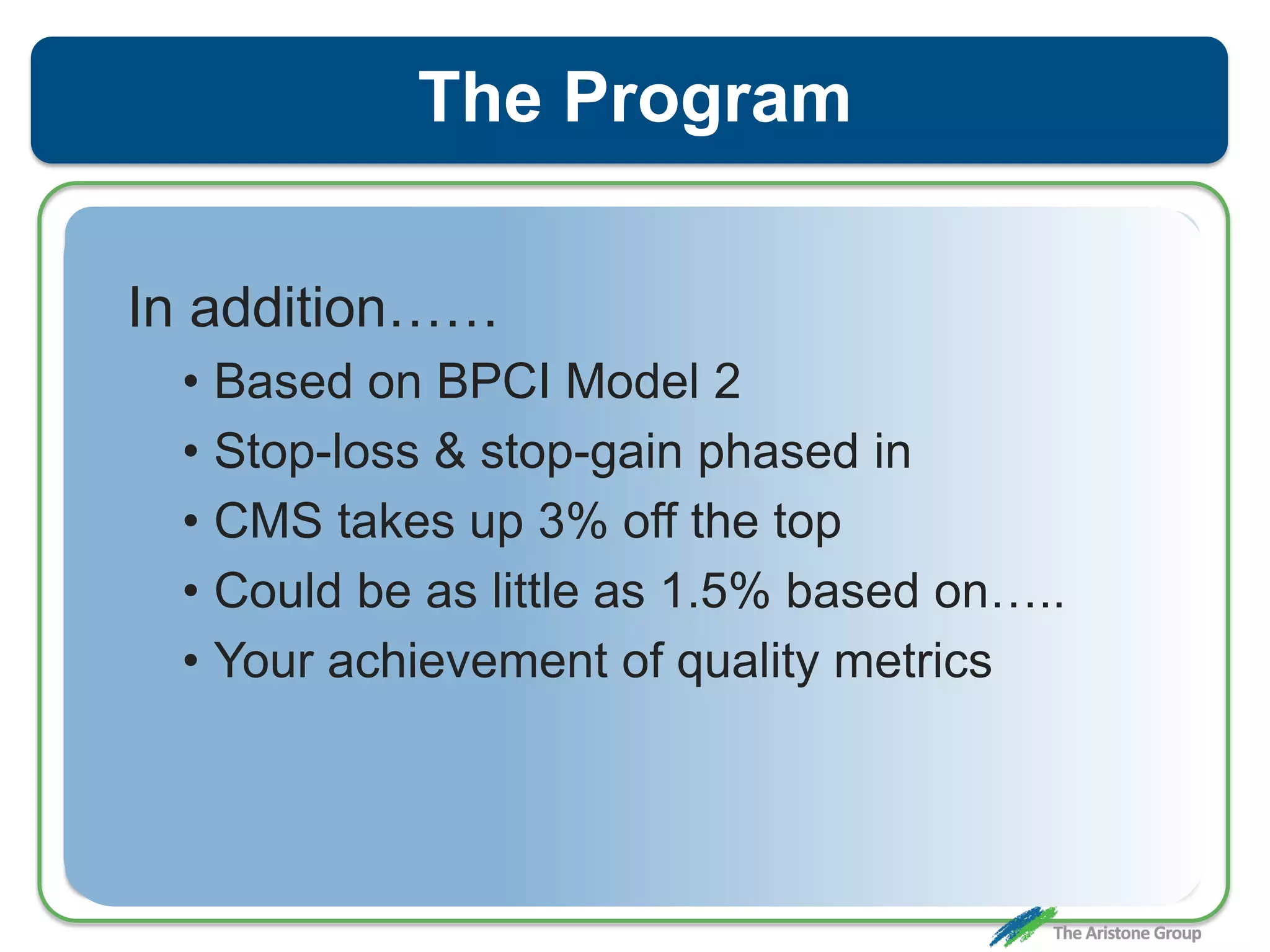 The Program
In addition……
• Based on BPCI Model 2
• Stop-loss & stop-gain phased in
• CMS takes up 3% off the top
• Could be as little as 1.5% based on…..
• Your achievement of quality metrics
 