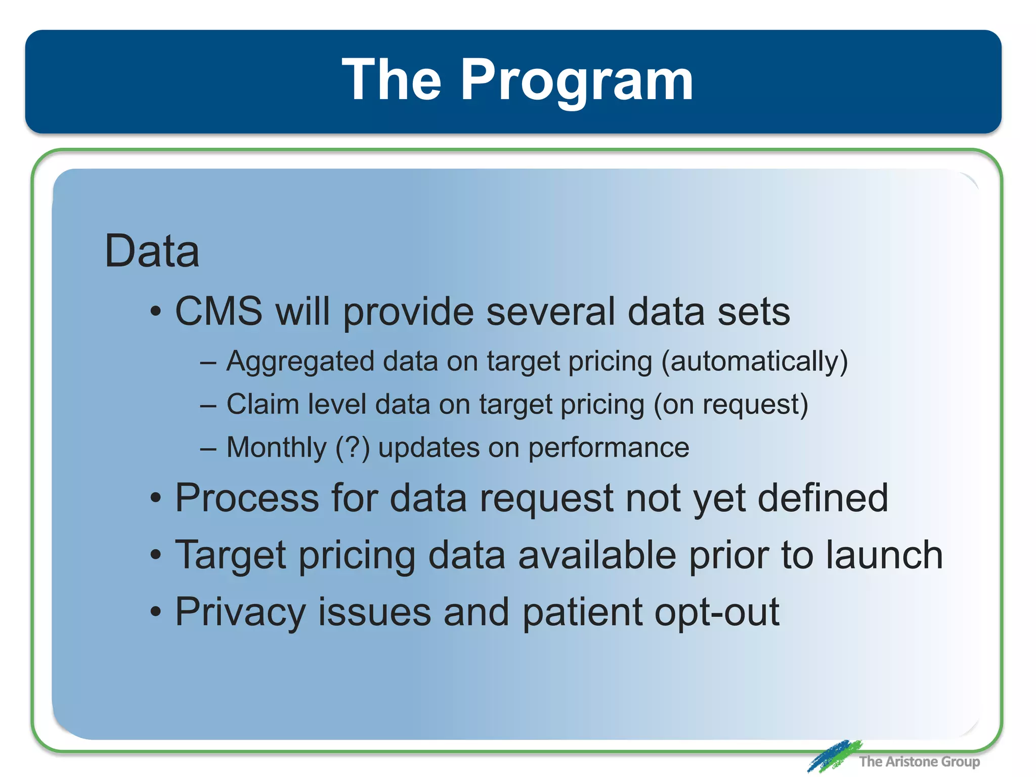 The Program
Data
• CMS will provide several data sets
– Aggregated data on target pricing (automatically)
– Claim level data on target pricing (on request)
– Monthly (?) updates on performance
• Process for data request not yet defined
• Target pricing data available prior to launch
• Privacy issues and patient opt-out
 