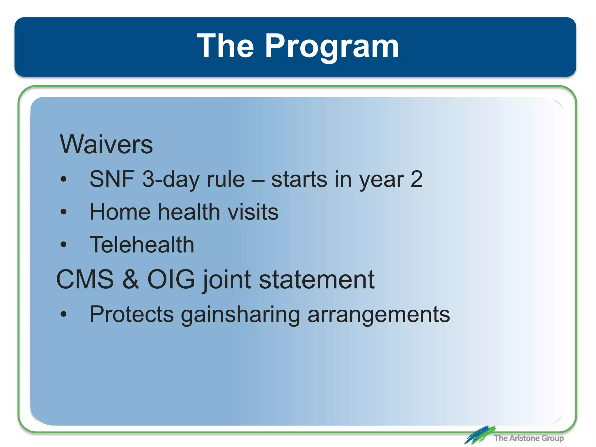 The Program
Waivers
• SNF 3-day rule – starts in year 2
• Home health visits
• Telehealth
CMS & OIG joint statement
• Protects gainsharing arrangements
 