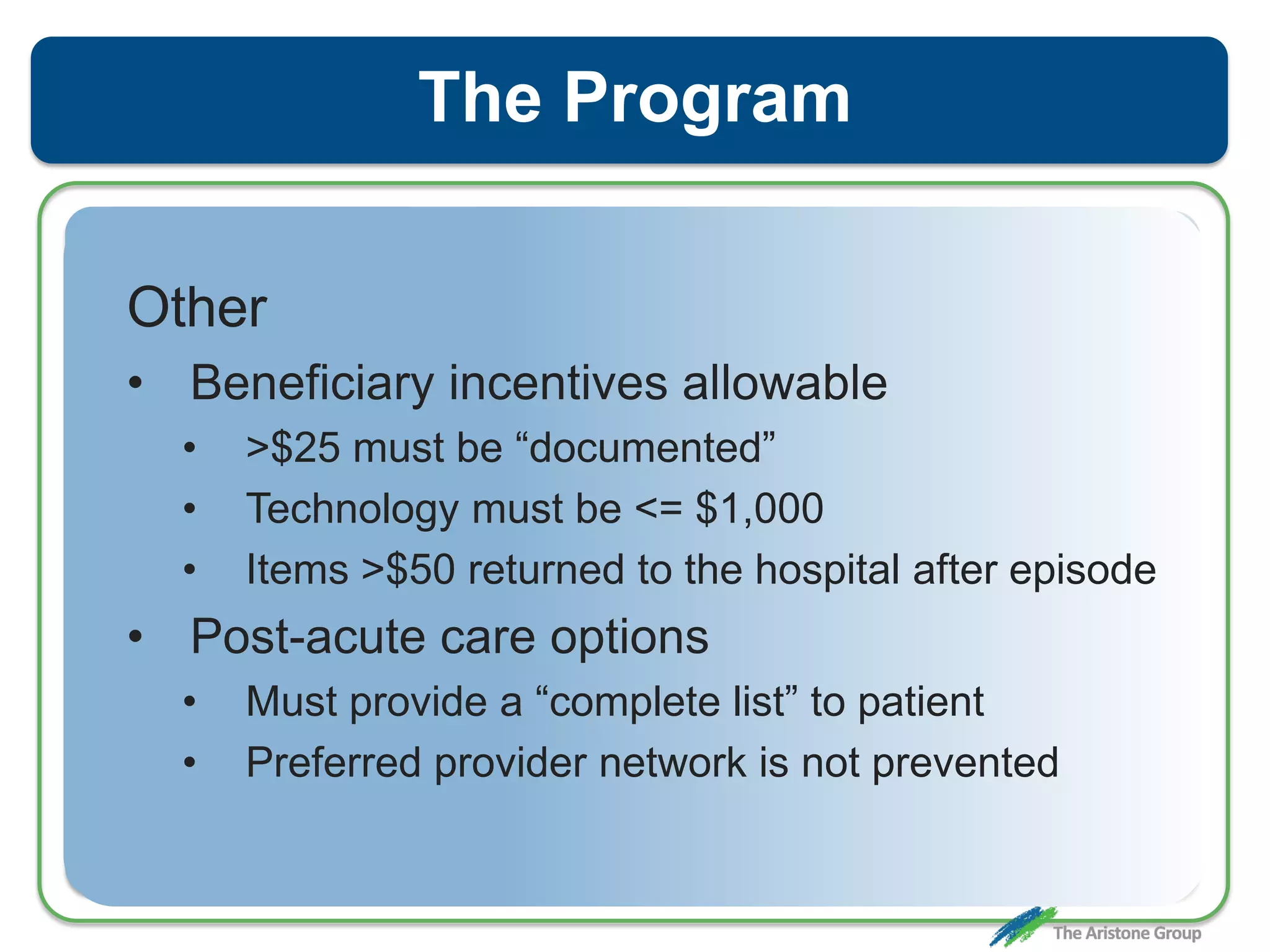 The Program
Other
• Beneficiary incentives allowable
• >$25 must be “documented”
• Technology must be <= $1,000
• Items >$50 returned to the hospital after episode
• Post-acute care options
• Must provide a “complete list” to patient
• Preferred provider network is not prevented
 