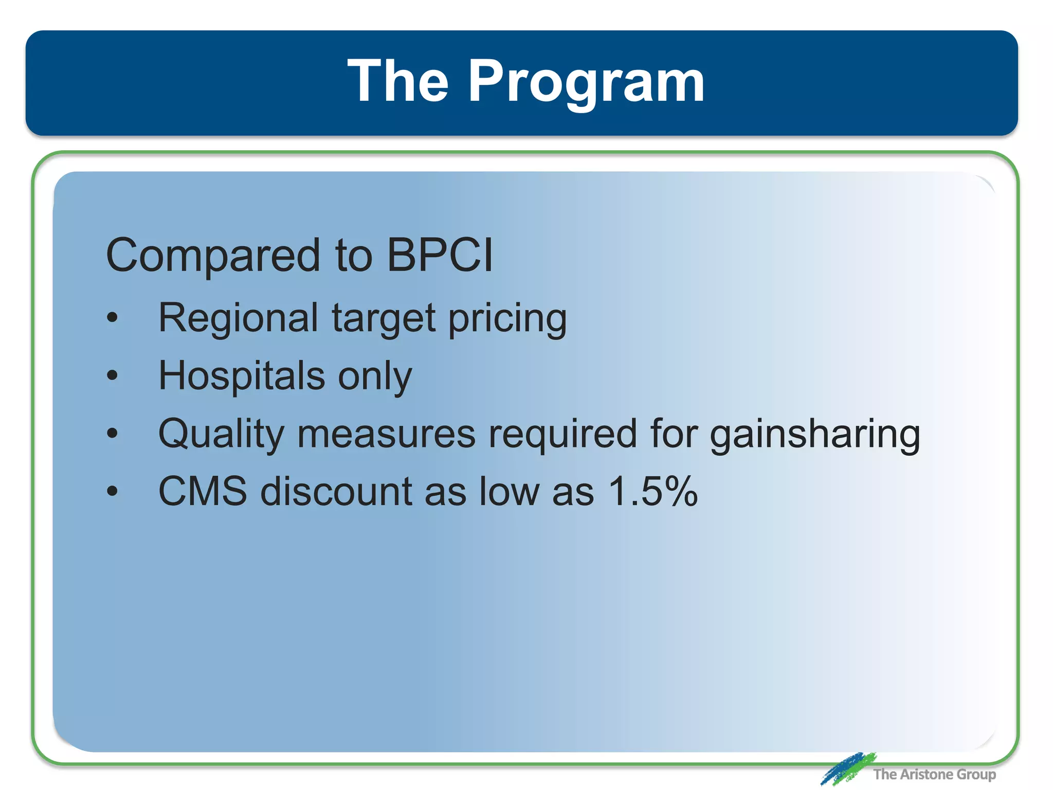 The Program
Compared to BPCI
• Regional target pricing
• Hospitals only
• Quality measures required for gainsharing
• CMS discount as low as 1.5%
 