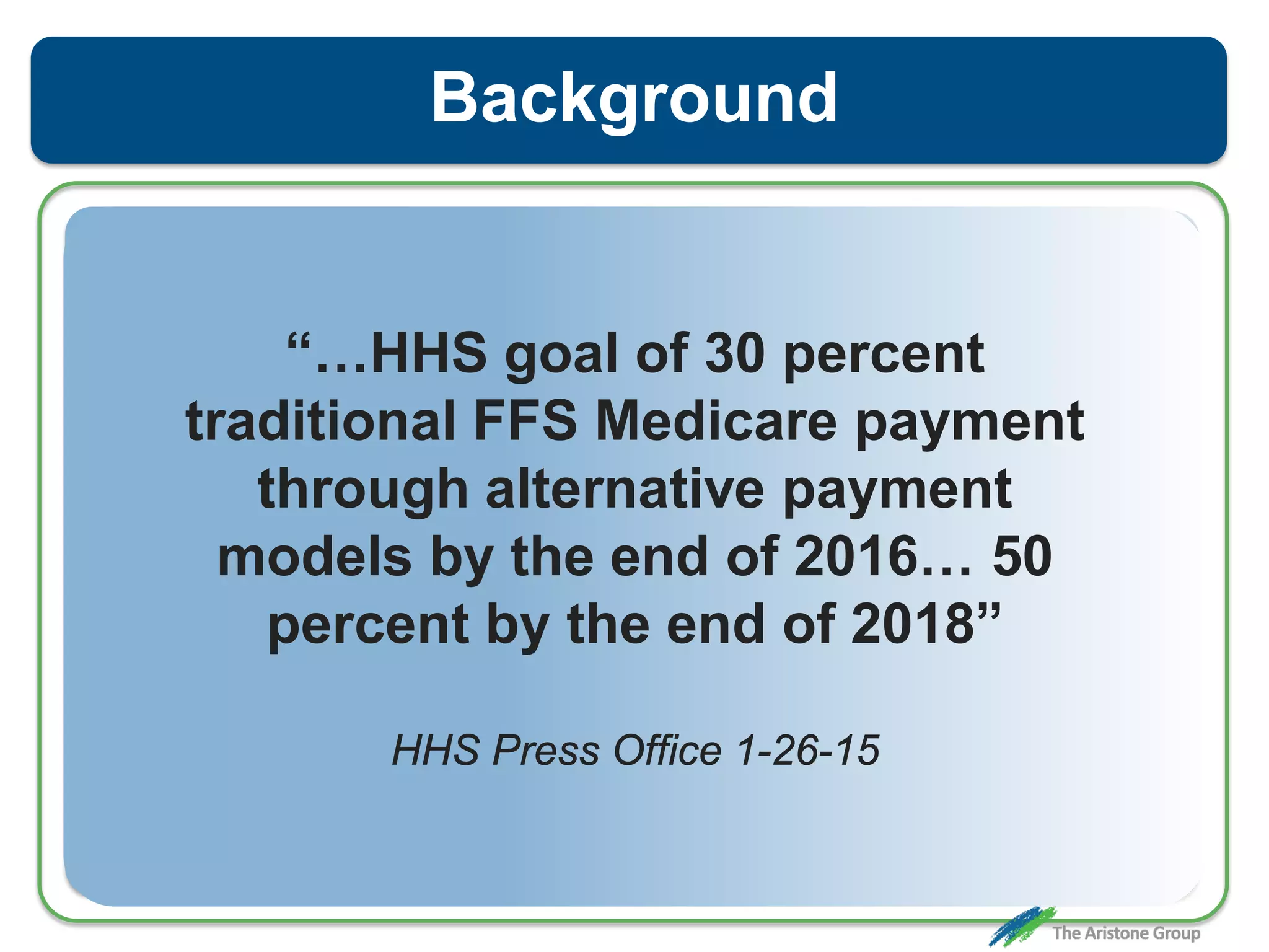Background
“…HHS goal of 30 percent
traditional FFS Medicare payment
through alternative payment
models by the end of 2016… 50
percent by the end of 2018”
HHS Press Office 1-26-15
 