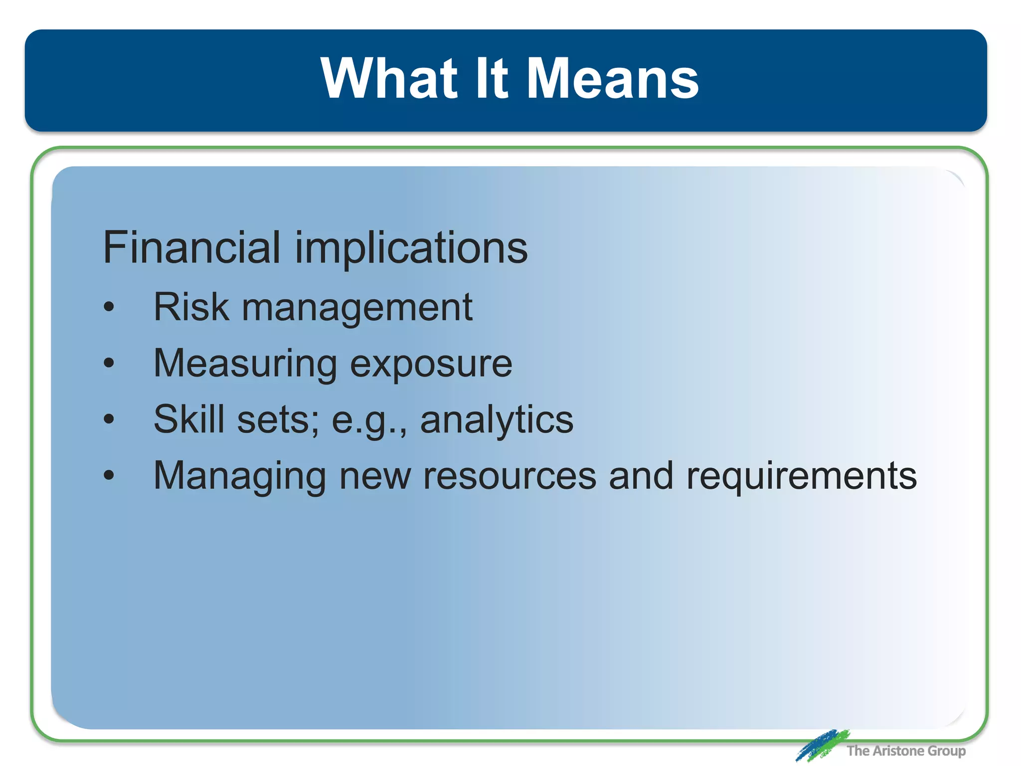 What It Means
Financial implications
• Risk management
• Measuring exposure
• Skill sets; e.g., analytics
• Managing new resources and requirements
 