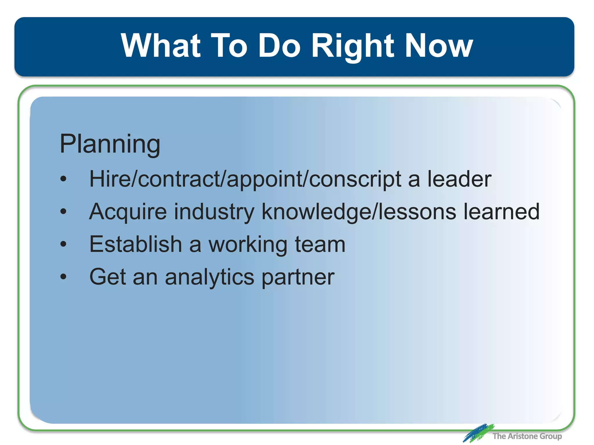 What To Do Right Now
Planning
• Hire/contract/appoint/conscript a leader
• Acquire industry knowledge/lessons learned
• Establish a working team
• Get an analytics partner
 