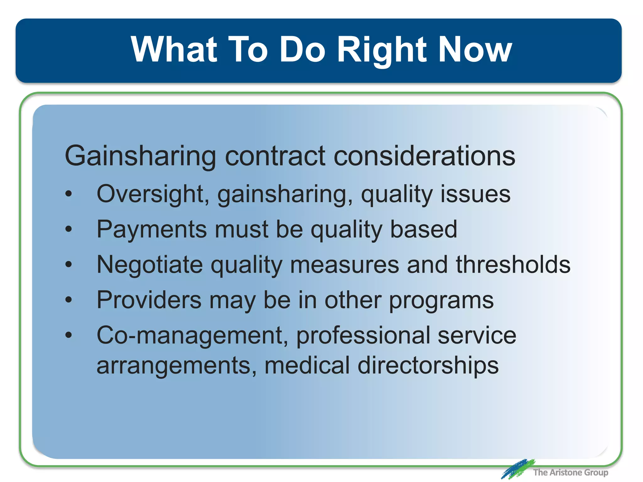 What To Do Right Now
Gainsharing contract considerations
• Oversight, gainsharing, quality issues
• Payments must be quality based
• Negotiate quality measures and thresholds
• Providers may be in other programs
• Co‐management, professional service
arrangements, medical directorships
 