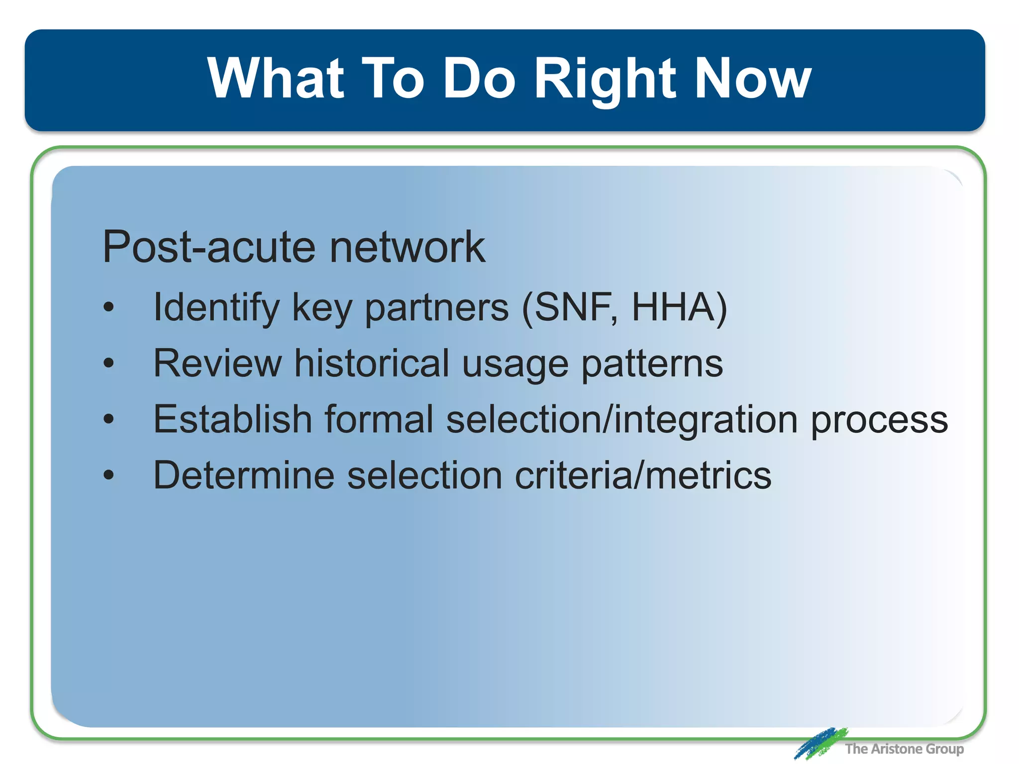 What To Do Right Now
Post-acute network
• Identify key partners (SNF, HHA)
• Review historical usage patterns
• Establish formal selection/integration process
• Determine selection criteria/metrics
 