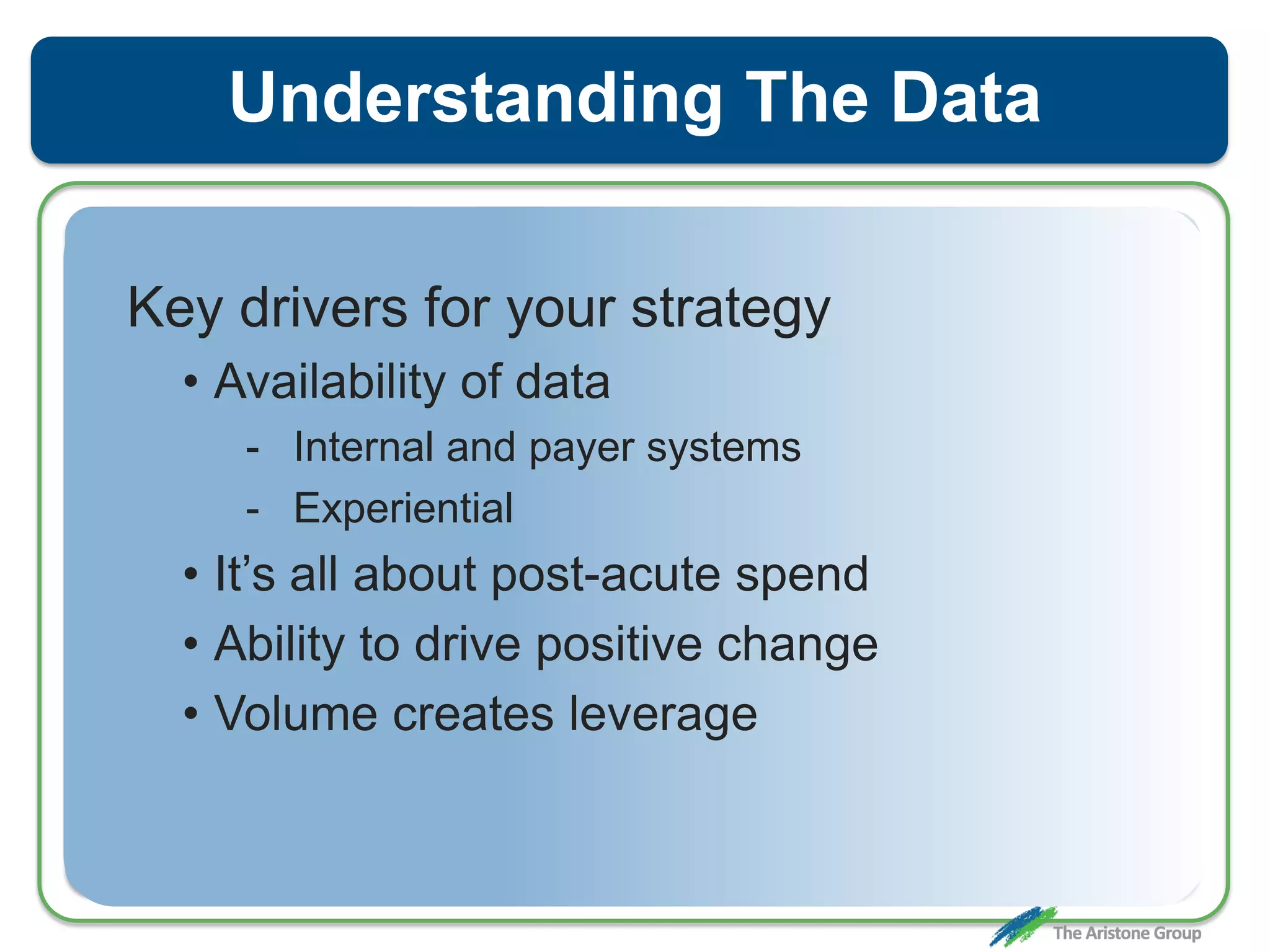 Understanding The Data
Key drivers for your strategy
• Availability of data
- Internal and payer systems
- Experiential
• It’s all about post-acute spend
• Ability to drive positive change
• Volume creates leverage
 