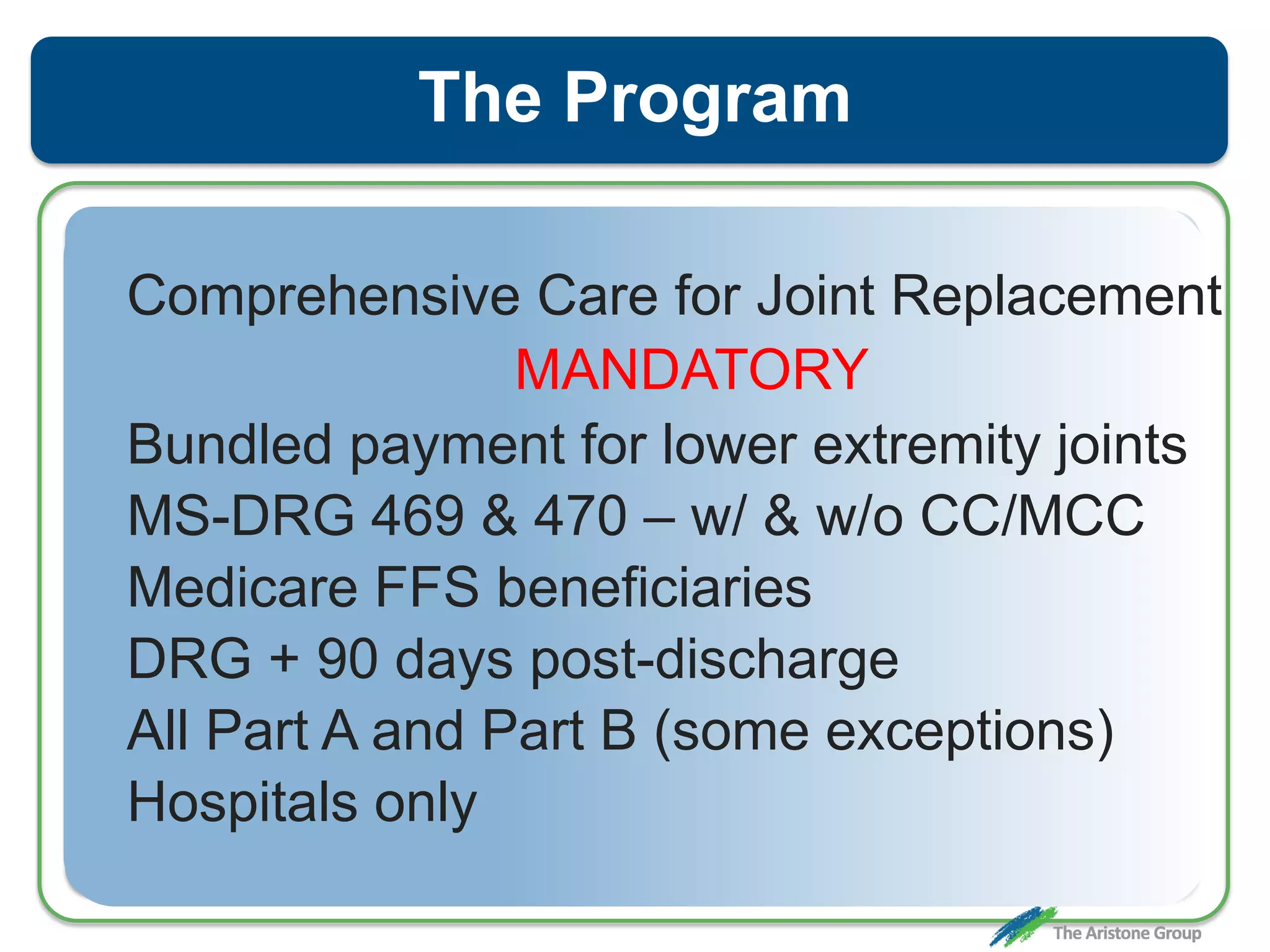 The Program
Comprehensive Care for Joint Replacement
MANDATORY
Bundled payment for lower extremity joints
MS-DRG 469 & 470 – w/ & w/o CC/MCC
Medicare FFS beneficiaries
DRG + 90 days post-discharge
All Part A and Part B (some exceptions)
Hospitals only
 