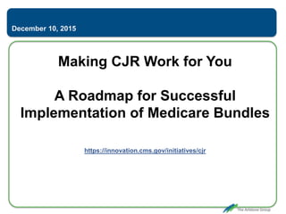 Making CJR Work for You
A Roadmap for Successful
Implementation of Medicare Bundles
https://innovation.cms.gov/initiatives/cjr
December 10, 2015
 