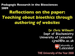 Pedagogic Research in the Biosciences 2009 Reflections on the paper: Teaching about bioethics through authoring of websites Dr Chris Willmott Dept of Biochemistry University of Leicester  [email_address] THE University of the Year 2008 University  of Leicester 