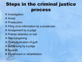 Steps in the criminal justice
process
 Investigation
 Arrest
 Prosecution
 Filing of an information by a prosecutor
 Arraignment by a judge
 Pretrial detention or bail
 Plea bargaining
 Trial/adjudication of guilt
 Sentencing by a judge
 Appeals
 Punishment or rehabilitation

 