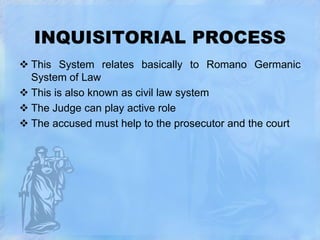 INQUISITORIAL PROCESS
 This System relates basically to Romano Germanic
System of Law
 This is also known as civil law system
 The Judge can play active role
 The accused must help to the prosecutor and the court

 