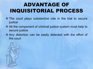 ADVANTAGE OF
INQUISITORIAL PROCESS
 The court plays substantive role in the trial to secure
justice
 All the component of criminal justice system must help to
secure justice
 Any distortion can be easily detected with the effort of
the court

 