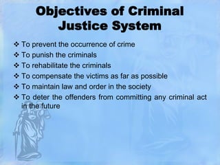 Objectives of Criminal
Justice System
 To prevent the occurrence of crime
 To punish the criminals
 To rehabilitate the criminals
 To compensate the victims as far as possible
 To maintain law and order in the society
 To deter the offenders from committing any criminal act
in the future

 