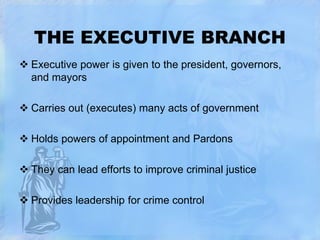 THE EXECUTIVE BRANCH
 Executive power is given to the president, governors,
and mayors
 Carries out (executes) many acts of government

 Holds powers of appointment and Pardons
 They can lead efforts to improve criminal justice
 Provides leadership for crime control

 