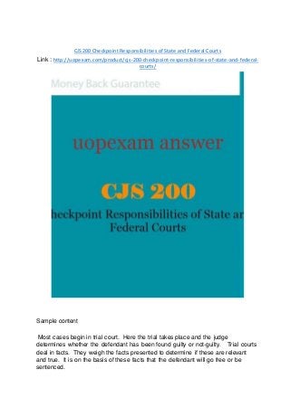 CJS 200 Checkpoint Responsibilities of State and Federal Courts
Link : http://uopexam.com/product/cjs-200-checkpoint-responsibilities-of-state-and-federal-
courts/
Sample content
Most cases begin in trial court. Here the trial takes place and the judge
determines whether the defendant has been found guilty or not-guilty. Trial courts
deal in facts. They weigh the facts presented to determine if these are relevant
and true. It is on the basis of these facts that the defendant will go free or be
sentenced.
 