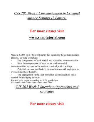 CJS 205 Week 1 Communication in Criminal
Justice Settings (2 Papers)
For more classes visit
www.snaptutorial.com
Write a 1,050- to 2,100-word paper that describes the communication
process. Be sure to include:
· The components of both verbal and nonverbal communication
· How the components of both verbal and nonverbal
communication are applied in various criminal justice settings
· Potential barriers to effective communication and strategies for
overcoming those barriers
· The appropriate verbal and nonverbal communication skills
needed for testifying in court
Format your paper according to APA guidelines
**********************************
CJS 205 Week 2 Interview Approaches and
strategies
For more classes visit
 