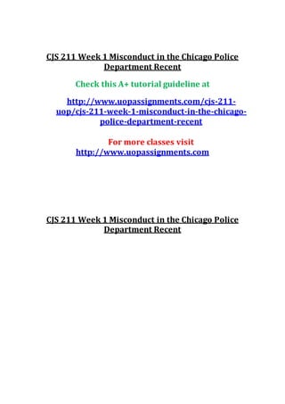 CJS 211 Week 1 Misconduct in the Chicago Police
Department Recent
Check this A+ tutorial guideline at
http://www.uopassignments.com/cjs-211-
uop/cjs-211-week-1-misconduct-in-the-chicago-
police-department-recent
For more classes visit
http://www.uopassignments.com
CJS 211 Week 1 Misconduct in the Chicago Police
Department Recent
 