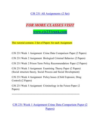 CJS 231 All Assignments (2 Set)
FOR MORE CLASSES VISIT
www.cjs231rank.com
This tutorial contains 2 Set of Papers for each Assignment
CJS 231 Week 1 Assignment Crime Data Comparison Paper (2 Papers)
CJS 231 Week 2 Assignment Biological Criminal Behavior (2 Papers)
CJS 231 Week 2 Prison Term Policy Recommendation Paper (2 Papers)
CJS 231 Week 3 Assignment Examining Theory Paper (2 Papers)
(Social structure theory, Social Process and Social Development)
CJS 231 Week 4 Assignment Policy Issues (Child Exposure, Drug
Control) (2 Papers)
CJS 231 Week 5 Assignment Criminology in the Future Paper (2
Papers)
==============================================
CJS 231 Week 1 Assignment Crime Data Comparison Paper (2
Papers)
 
