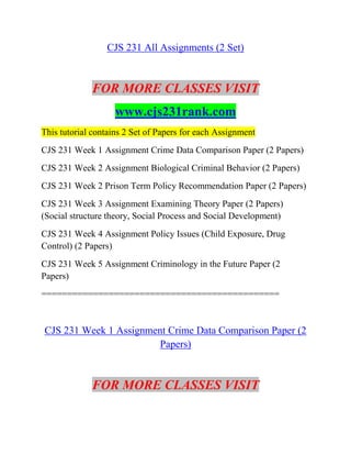 CJS 231 All Assignments (2 Set)
FOR MORE CLASSES VISIT
www.cjs231rank.com
This tutorial contains 2 Set of Papers for each Assignment
CJS 231 Week 1 Assignment Crime Data Comparison Paper (2 Papers)
CJS 231 Week 2 Assignment Biological Criminal Behavior (2 Papers)
CJS 231 Week 2 Prison Term Policy Recommendation Paper (2 Papers)
CJS 231 Week 3 Assignment Examining Theory Paper (2 Papers)
(Social structure theory, Social Process and Social Development)
CJS 231 Week 4 Assignment Policy Issues (Child Exposure, Drug
Control) (2 Papers)
CJS 231 Week 5 Assignment Criminology in the Future Paper (2
Papers)
==============================================
CJS 231 Week 1 Assignment Crime Data Comparison Paper (2
Papers)
FOR MORE CLASSES VISIT
 