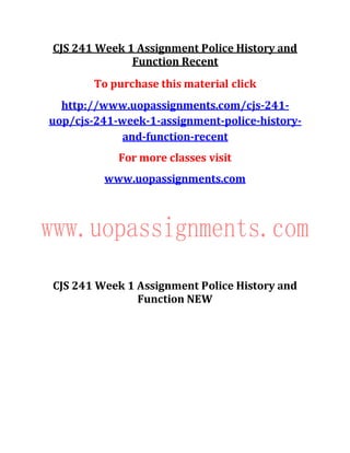 CJS 241 Week 1 Assignment Police History and
Function Recent
To purchase this material click
http://www.uopassignments.com/cjs-241-
uop/cjs-241-week-1-assignment-police-history-
and-function-recent
For more classes visit
www.uopassignments.com
CJS 241 Week 1 Assignment Police History and
Function NEW
 