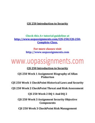 CJS 250 Introduction to Security
Check this A+ tutorial guideline at
http://www.uopassignments.com/CJS-250/CJS-250-
Complete-Class.
For more classes visit
http://www.uopassignments.com
CJS 250 Introduction to Security
CJS 250 Week 1 Assignment Biography of Allan
Pinkerton
CJS 250 Week 1 CheckPoint Historical Laws and Security
CJS 250 Week 2 CheckPoint Threat and Risk Assessment
CJS 250 Week 2 DQ 1 And DQ 2
CJS 250 Week 3 Assignment Security Objective
Components
CJS 250 Week 3 CheckPoint Risk Management
 