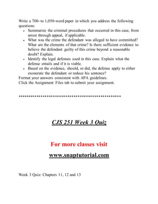 Write a 700- to 1,050-word paper in which you address the following
questions:
 Summarize the criminal procedures that occurred in this case, from
arrest through appeal, if applicable.
 What was the crime the defendant was alleged to have committed?
What are the elements of that crime? Is there sufficient evidence to
believe the defendant guilty of this crime beyond a reasonable
doubt? Explain.
 Identify the legal defenses used in this case. Explain what the
defense entails and if it is viable.
 Based on the evidence, should, or did, the defense apply to either
exonerate the defendant or reduce his sentence?
Format your answers consistent with APA guidelines.
Click the Assignment Files tab to submit your assignment.
**************************************************
CJS 251 Week 3 Quiz
For more classes visit
www.snaptutorial.com
Week 3 Quiz: Chapters 11, 12 and 13
 