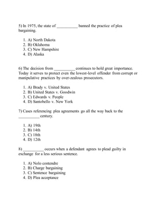 5) In 1975, the state of __________ banned the practice of plea
bargaining.
1. A) North Dakota
2. B) Oklahoma
3. C) New Hampshire
4. D) Alaska
6) The decision from __________ continues to hold great importance.
Today it serves to protect even the lowest-level offender from corrupt or
manipulative practices by over-zealous prosecutors.
1. A) Brady v. United States
2. B) United States v. Goodwin
3. C) Edwards v. People
4. D) Santobello v. New York
7) Cases referencing plea agreements go all the way back to the
__________ century.
1. A) 19th
2. B) 14th
3. C) 18th
4. D) 12th
8) __________ occurs when a defendant agrees to plead guilty in
exchange for a less serious sentence.
1. A) Nolo contendre
2. B) Charge bargaining
3. C) Sentence bargaining
4. D) Plea acceptance
 