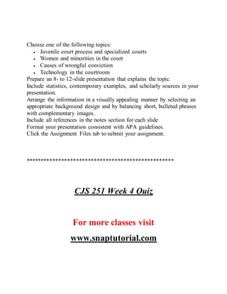 Choose one of the following topics:
 Juvenile court process and specialized courts
 Women and minorities in the court
 Causes of wrongful conviction
 Technology in the courtroom
Prepare an 8- to 12-slide presentation that explains the topic.
Include statistics, contemporary examples, and scholarly sources in your
presentation.
Arrange the information in a visually appealing manner by selecting an
appropriate background design and by balancing short, bulleted phrases
with complementary images.
Include all references in the notes section for each slide
Format your presentation consistent with APA guidelines.
Click the Assignment Files tab to submit your assignment.
**************************************************
CJS 251 Week 4 Quiz
For more classes visit
www.snaptutorial.com
 