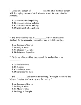 5) Goldstein’s concept of __________ was influential due to its concern
with developing custom-tailored solutions to specific types of crime
problems.
1. A) custom-solution policing
2. B) problem-oriented policing
3. C) broken-windows policing
4. D) ends-justification policing
6) The decision in the case of __________ defined an articulable
standards for the conduct of warrantless stop-and-frisk searches.
1. A) Furman v. Georgia
2. B) Terry v. Ohio
3. C) Chicago v. Morales
4. D) Roberts v. Louisiana
7) At the top of the wedding cake model, the smallest layer, are
__________.
1. A) misdemeanors
2. B) felonies
3. C) celebrated cases
4. D) serial murder cases
8) The __________ decision was far-reaching. It brought executions to a
halt and “emptied death rows across the country.”
1. A) Furman v. Georgia
2. B) Terry v. Ohio
3. C) Mapp v. Ohio
4. D) Gregg v. Georgia
 
