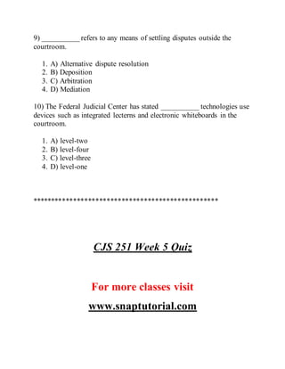 9) __________ refers to any means of settling disputes outside the
courtroom.
1. A) Alternative dispute resolution
2. B) Deposition
3. C) Arbitration
4. D) Mediation
10) The Federal Judicial Center has stated __________ technologies use
devices such as integrated lecterns and electronic whiteboards in the
courtroom.
1. A) level-two
2. B) level-four
3. C) level-three
4. D) level-one
**************************************************
CJS 251 Week 5 Quiz
For more classes visit
www.snaptutorial.com
 