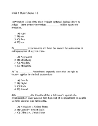 Week 5 Quiz: Chapter 14
1) Probation is one of the most frequent sentences handed down by
judges – there are now more than __________ million people on
probation.
1. A) eight
2. B) ten
3. C) four
4. D) one
2) __________ circumstances are those that reduce the seriousness or
outrageousness of a given crime.
1. A) Aggravated
2. B) Modifying
3. C) Auxillary
4. D) Mitigating
3) The __________ Amendment expressly states that the right to
counsel applies in criminal prosecutions.
1. A) Fourth
2. B) Eighth
3. C) Sixth
4. D) Second
4) In __________,the Court held that a defendant’s appeal of a
preadjudication order denying him dismissal of his indictment on double
jeopardy grounds was permissible.
1. A) Kotteakos v. United States
2. B) Carroll v. United States
3. C) DiBella v. United States
 