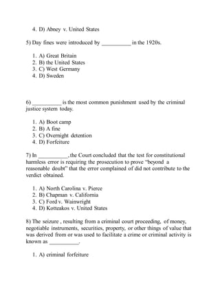 4. D) Abney v. United States
5) Day fines were introduced by __________ in the 1920s.
1. A) Great Britain
2. B) the United States
3. C) West Germany
4. D) Sweden
6) __________ is the most common punishment used by the criminal
justice system today.
1. A) Boot camp
2. B) A fine
3. C) Overnight detention
4. D) Forfeiture
7) In __________,the Court concluded that the test for constitutional
harmless error is requiring the prosecution to prove “beyond a
reasonable doubt” that the error complained of did not contribute to the
verdict obtained.
1. A) North Carolina v. Pierce
2. B) Chapman v. California
3. C) Ford v. Wainwright
4. D) Kotteakos v. United States
8) The seizure , resulting from a criminal court proceeding, of money,
negotiable instruments, securities, property, or other things of value that
was derived from or was used to facilitate a crime or criminal activity is
known as __________.
1. A) criminal forfeiture
 
