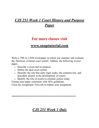 CJS 251 Week 1 Court History and Purpose
Paper
For more classes visit
www.snaptutorial.com
Write a 700- to 1,050-word paper in which you examine and evaluate
the American criminal court system. Address the following in your
paper:
 Describe a court and its purpose.
 Define the dual court system.
 Describe the role that early legal codes, the common law, and
precedent played in the development of courts.
 Identify the role of courts in criminal justice today.
Format your paper consistent with APA guidelines.
Click the Assignment Files tab to submit your assignment.
**************************************************
CJS 251 Week 1 Quiz
 