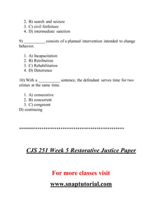2. B) search and seizure
3. C) civil forfeiture
4. D) intermediate sanction
9) __________ consists of a planned intervention intended to change
behavior.
1. A) Incapacitation
2. B) Retribution
3. C) Rehabilitation
4. D) Deterrence
10) With a __________ sentence, the defendant serves time for two
crimes at the same time.
1. A) consecutive
2. B) concurrent
3. C) congruent
D) continuing
**************************************************
CJS 251 Week 5 Restorative Justice Paper
For more classes visit
www.snaptutorial.com
 