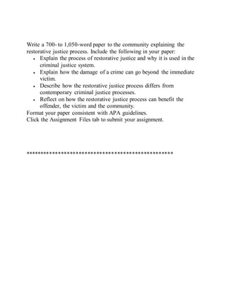 Write a 700- to 1,050-word paper to the community explaining the
restorative justice process. Include the following in your paper:
 Explain the process of restorative justice and why it is used in the
criminal justice system.
 Explain how the damage of a crime can go beyond the immediate
victim.
 Describe how the restorative justice process differs from
contemporary criminal justice processes.
 Reflect on how the restorative justice process can benefit the
offender, the victim and the community.
Format your paper consistent with APA guidelines.
Click the Assignment Files tab to submit your assignment.
**************************************************
 