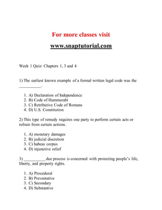 For more classes visit
www.snaptutorial.com
Week 1 Quiz: Chapters 1, 3 and 4
1) The earliest known example of a formal written legal code was the
__________.
1. A) Declaration of Independence
2. B) Code of Hammurabi
3. C) Retributive Code of Romans
4. D) U.S. Constitution
2) This type of remedy requires one party to perform certain acts or
refrain from certain actions.
1. A) monetary damages
2. B) judicial discretion
3. C) habeas corpus
4. D) injunctive relief
3) __________ due process is concerned with protecting people’s life,
liberty, and property rights.
1. A) Procedural
2. B) Preventative
3. C) Secondary
4. D) Substantive
 