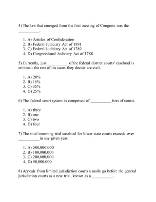4) The law that emerged from the first meeting of Congress was the
__________.
1. A) Articles of Confederation
2. B) Federal Judiciary Act of 1891
3. C) Federal Judiciary Act of 1789
4. D) Congressional Judiciary Act of 1788
5) Currently, just __________ ofthe federal district courts’ caseload is
criminal; the rest of the cases they decide are civil.
1. A) 20%
2. B) 15%
3. C) 35%
4. D) 25%
6) The federal court system is comprised of __________ tiers of courts.
1. A) three
2. B) one
3. C) two
4. D) four
7) The total incoming trial caseload for lower state courts exceeds over
__________ in any given year.
1. A) 500,000,000
2. B) 100,000,000
3. C) 200,000,000
4. D) 50,000,000
8) Appeals from limited jurisdiction courts usually go before the general
jurisdiction courts as a new trial, known as a __________.
 