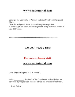 www.snaptutorial.com
Complete the University of Phoenix Material: Courtroom Participant
Chart.
Click the Assignment Files tab to submit your assignment.
In order to get full credit on this assignment, every box must contain at
least 100 words.
**************************************************
CJS 251 Week 2 Quiz
For more classes visit
www.snaptutorial.com
Week 2 Quiz: Chapters 7, 8, 9, 10 and 13
1) Per __________,Section 2 of the Constitution, federal judges are
appointed by the president with the advice and consent of the Senate.
1. A) Article I
 