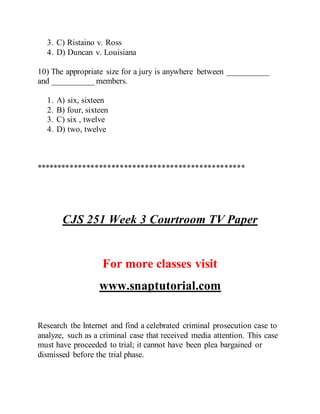 3. C) Ristaino v. Ross
4. D) Duncan v. Louisiana
10) The appropriate size for a jury is anywhere between __________
and __________ members.
1. A) six, sixteen
2. B) four, sixteen
3. C) six , twelve
4. D) two, twelve
**************************************************
CJS 251 Week 3 Courtroom TV Paper
For more classes visit
www.snaptutorial.com
Research the Internet and find a celebrated criminal prosecution case to
analyze, such as a criminal case that received media attention. This case
must have proceeded to trial; it cannot have been plea bargained or
dismissed before the trial phase.
 