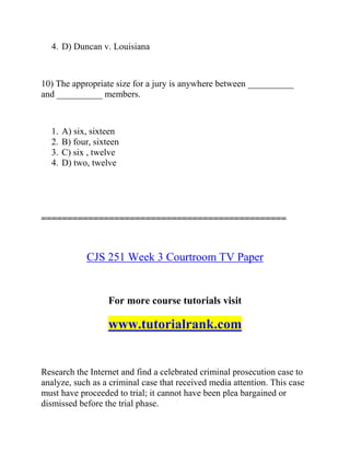 4. D) Duncan v. Louisiana
10) The appropriate size for a jury is anywhere between __________
and __________ members.
1. A) six, sixteen
2. B) four, sixteen
3. C) six , twelve
4. D) two, twelve
===============================================
CJS 251 Week 3 Courtroom TV Paper
For more course tutorials visit
www.tutorialrank.com
Research the Internet and find a celebrated criminal prosecution case to
analyze, such as a criminal case that received media attention. This case
must have proceeded to trial; it cannot have been plea bargained or
dismissed before the trial phase.
 