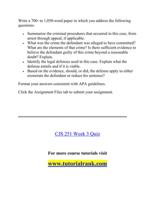Write a 700- to 1,050-word paper in which you address the following
questions:
 Summarize the criminal procedures that occurred in this case, from
arrest through appeal, if applicable.
 What was the crime the defendant was alleged to have committed?
What are the elements of that crime? Is there sufficient evidence to
believe the defendant guilty of this crime beyond a reasonable
doubt? Explain.
 Identify the legal defenses used in this case. Explain what the
defense entails and if it is viable.
 Based on the evidence, should, or did, the defense apply to either
exonerate the defendant or reduce his sentence?
Format your answers consistent with APA guidelines.
Click the Assignment Files tab to submit your assignment.
===============================================
CJS 251 Week 3 Quiz
For more course tutorials visit
www.tutorialrank.com
 