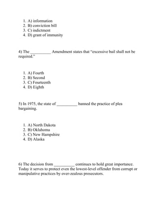 1. A) information
2. B) conviction bill
3. C) indictment
4. D) grant of immunity
4) The __________ Amendment states that “excessive bail shall not be
required.”
1. A) Fourth
2. B) Second
3. C) Fourteenth
4. D) Eighth
5) In 1975, the state of __________ banned the practice of plea
bargaining.
1. A) North Dakota
2. B) Oklahoma
3. C) New Hampshire
4. D) Alaska
6) The decision from __________ continues to hold great importance.
Today it serves to protect even the lowest-level offender from corrupt or
manipulative practices by over-zealous prosecutors.
 