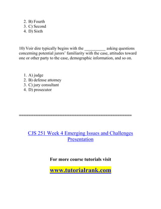 2. B) Fourth
3. C) Second
4. D) Sixth
10) Voir dire typically begins with the __________ asking questions
concerning potential jurors’ familiarity with the case, attitudes toward
one or other party to the case, demographic information, and so on.
1. A) judge
2. B) defense attorney
3. C) jury consultant
4. D) prosecutor
===============================================
CJS 251 Week 4 Emerging Issues and Challenges
Presentation
For more course tutorials visit
www.tutorialrank.com
 