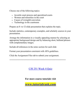 Choose one of the following topics:
 Juvenile court process and specialized courts
 Women and minorities in the court
 Causes of wrongful conviction
 Technology in the courtroom
Prepare an 8- to 12-slide presentation that explains the topic.
Include statistics, contemporary examples, and scholarly sources in your
presentation.
Arrange the information in a visually appealing manner by selecting an
appropriate background design and by balancing short, bulleted phrases
with complementary images.
Include all references in the notes section for each slide
Format your presentation consistent with APA guidelines.
Click the Assignment Files tab to submit your assignment.
===============================================
CJS 251 Week 4 Quiz
For more course tutorials visit
www.tutorialrank.com
 