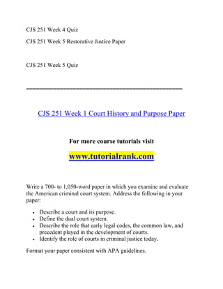 CJS 251 Week 4 Quiz
CJS 251 Week 5 Restorative Justice Paper
CJS 251 Week 5 Quiz
===============================================
CJS 251 Week 1 Court History and Purpose Paper
For more course tutorials visit
www.tutorialrank.com
Write a 700- to 1,050-word paper in which you examine and evaluate
the American criminal court system. Address the following in your
paper:
 Describe a court and its purpose.
 Define the dual court system.
 Describe the role that early legal codes, the common law, and
precedent played in the development of courts.
 Identify the role of courts in criminal justice today.
Format your paper consistent with APA guidelines.
 